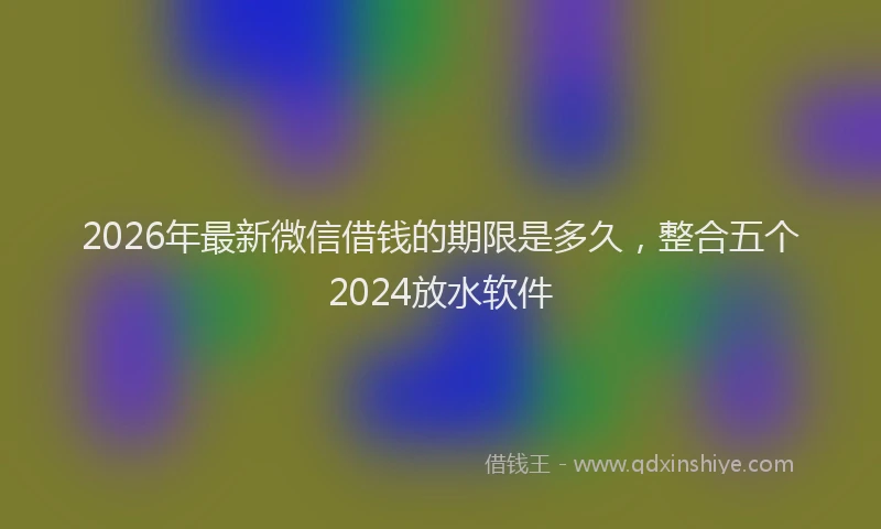 2026年最新微信借钱的期限是多久，整合五个2024放水软件
