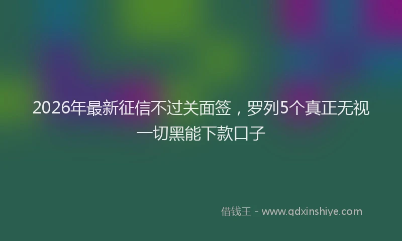 2026年最新征信不过关面签，罗列5个真正无视一切黑能下款口子