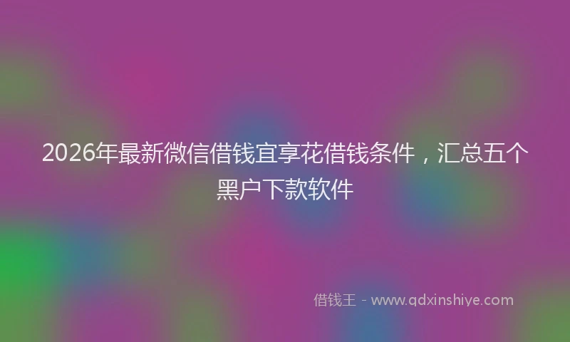2026年最新微信借钱宜享花借钱条件，汇总五个黑户下款软件