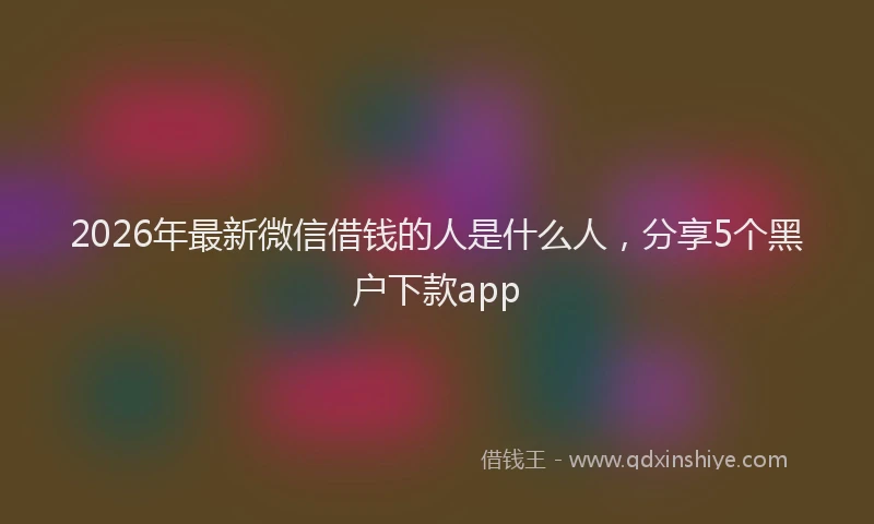 2026年最新微信借钱的人是什么人，分享5个黑户下款app