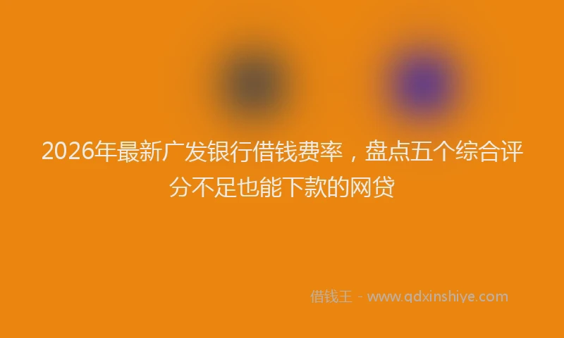 2026年最新广发银行借钱费率，盘点五个综合评分不足也能下款的网贷