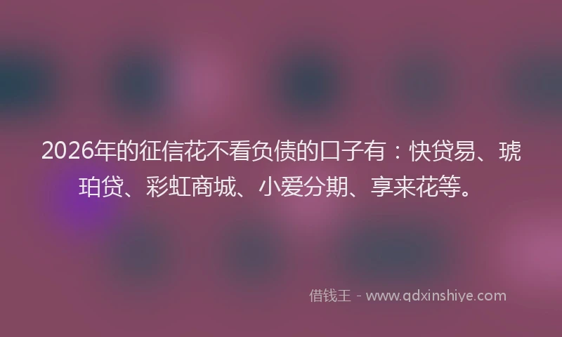 2026年的征信花不看负债的口子有：快贷易、琥珀贷、彩虹商城、小爱分期、享来花等。