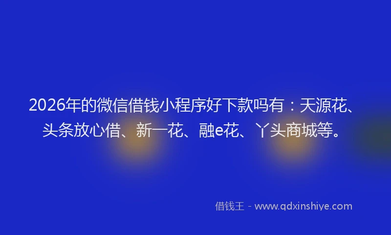 2026年的微信借钱小程序好下款吗有：天源花、头条放心借、新一花、融e花、丫头商城等。