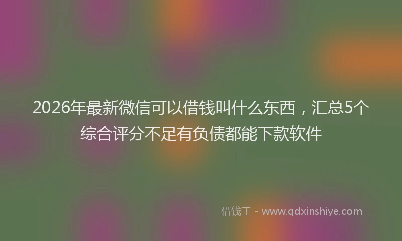 2026年最新微信可以借钱叫什么东西，汇总5个综合评分不足有负债都能下款软件