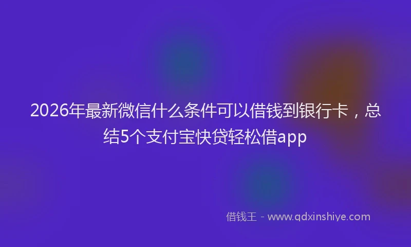 2026年最新微信什么条件可以借钱到银行卡，总结5个支付宝快贷轻松借app