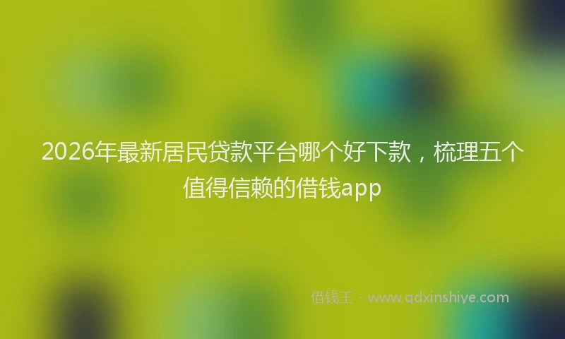 2026年最新居民贷款平台哪个好下款，梳理五个值得信赖的借钱app