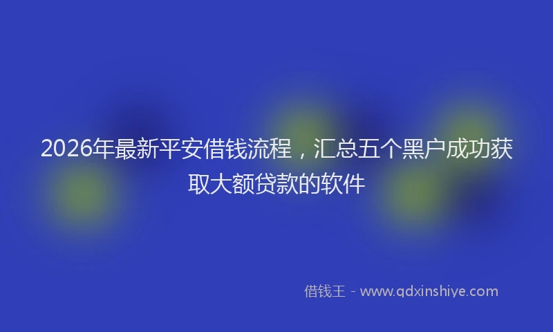 2026年最新平安借钱流程，汇总五个黑户成功获取大额贷款的软件