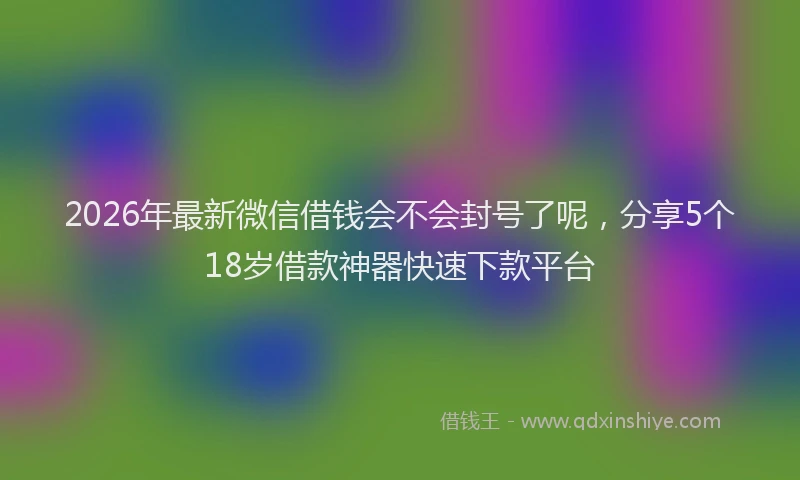 2026年最新微信借钱会不会封号了呢，分享5个18岁借款神器快速下款平台