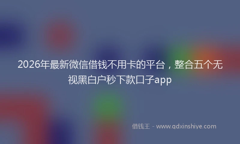 2026年最新微信借钱不用卡的平台，整合五个无视黑白户秒下款口子app