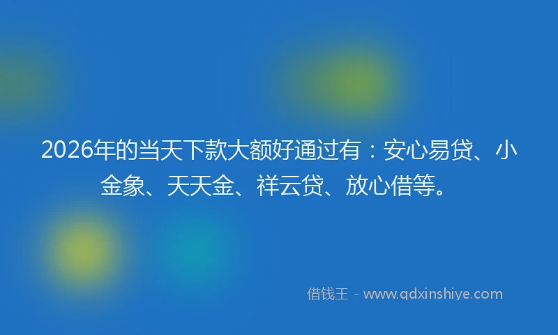 2026年的当天下款大额好通过有：安心易贷、小金象、天天金、祥云贷、放心借等。