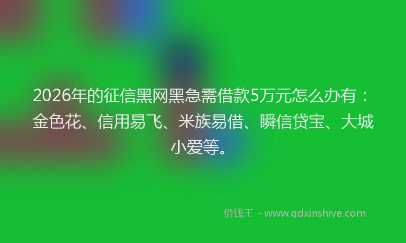 2026年的征信黑网黑急需借款5万元怎么办有：金色花、信用易飞、米族易借、瞬信贷宝、大城小爱等。