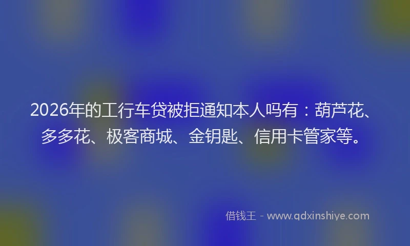 2026年的工行车贷被拒通知本人吗有：葫芦花、多多花、极客商城、金钥匙、信用卡管家等。