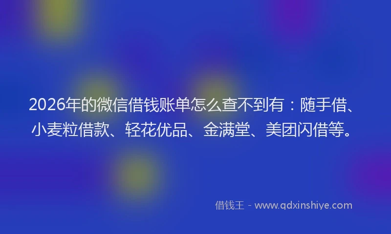 2026年的微信借钱账单怎么查不到有：随手借、小麦粒借款、轻花优品、金满堂、美团闪借等。