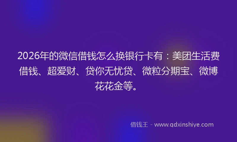 2026年的微信借钱怎么换银行卡有：美团生活费借钱、超爱财、贷你无忧贷、微粒分期宝、微博花花金等。