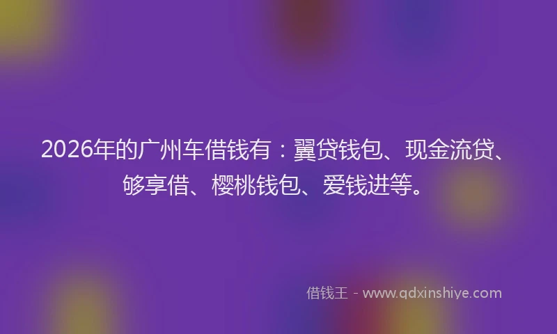 2026年的广州车借钱有：翼贷钱包、现金流贷、够享借、樱桃钱包、爱钱进等。