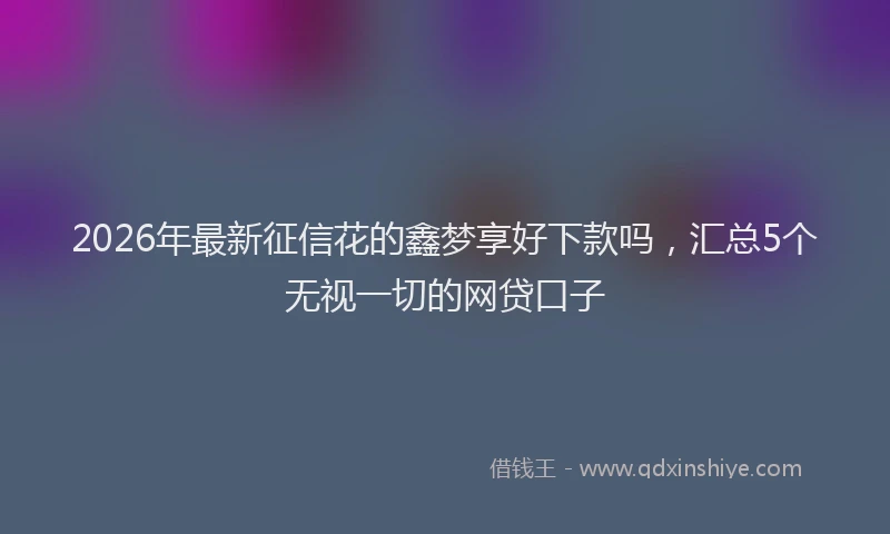 2026年最新征信花的鑫梦享好下款吗，汇总5个无视一切的网贷口子