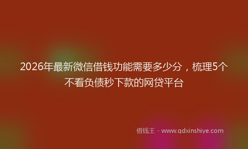 2026年最新微信借钱功能需要多少分，梳理5个不看负债秒下款的网贷平台