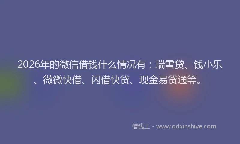 2026年的微信借钱什么情况有：瑞雪贷、钱小乐、微微快借、闪借快贷、现金易贷通等。