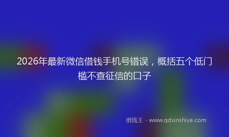 2026年最新微信借钱手机号错误，概括五个低门槛不查征信的口子