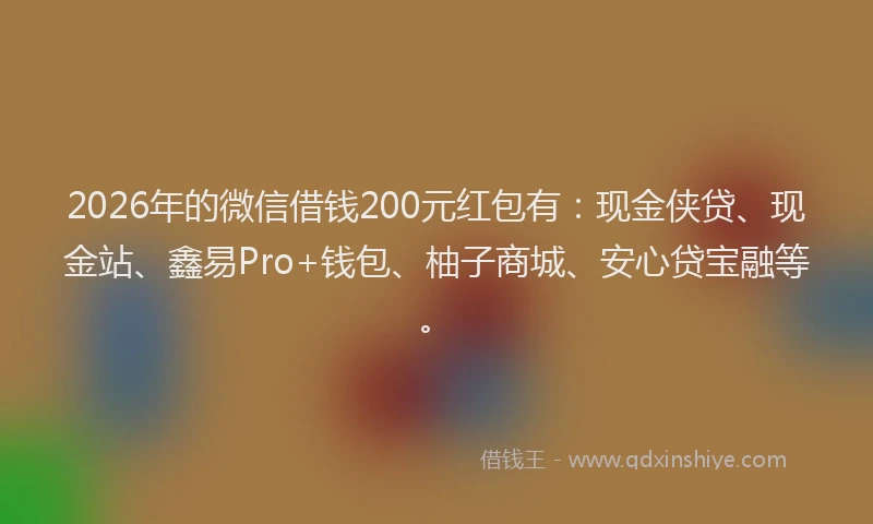 2026年的微信借钱200元红包有：现金侠贷、现金站、鑫易Pro+钱包、柚子商城、安心贷宝融等。