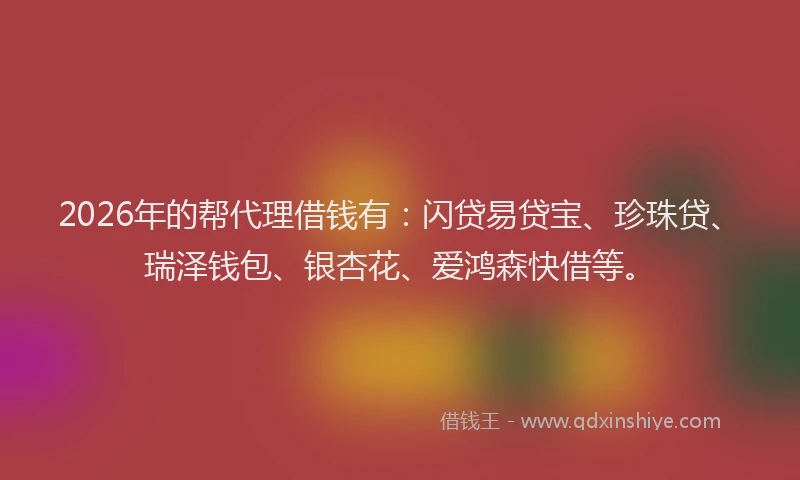 2026年的帮代理借钱有：闪贷易贷宝、珍珠贷、瑞泽钱包、银杏花、爱鸿森快借等。