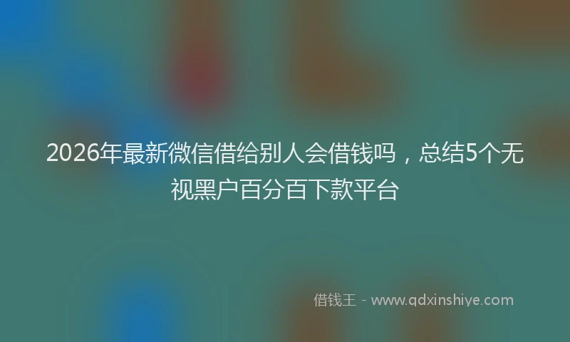 2026年最新微信借给别人会借钱吗，总结5个无视黑户百分百下款平台