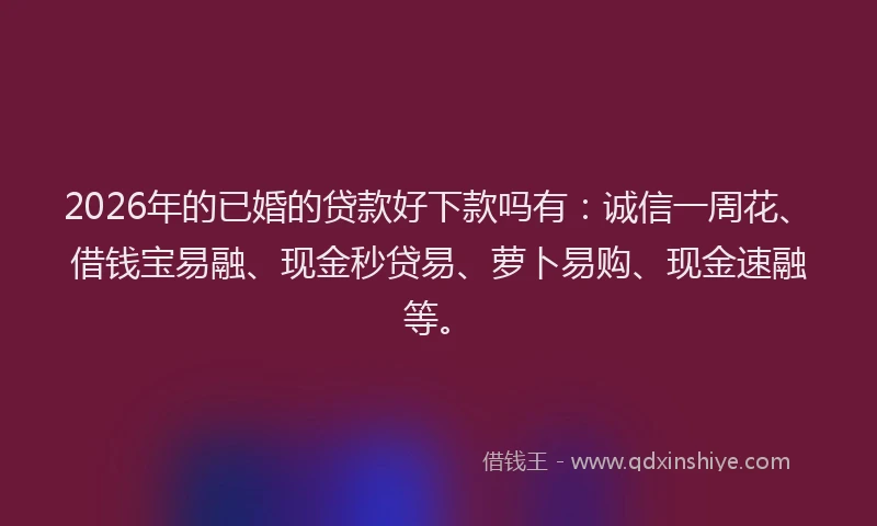 2026年的已婚的贷款好下款吗有：诚信一周花、借钱宝易融、现金秒贷易、萝卜易购、现金速融等。