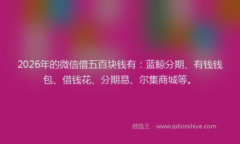 2026年的微信借五百块钱有：蓝鲸分期、有钱钱包、借钱花、分期易、尔集商城等。