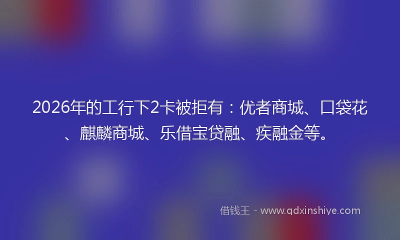 2026年的工行下2卡被拒有：优者商城、口袋花、麒麟商城、乐借宝贷融、疾融金等。