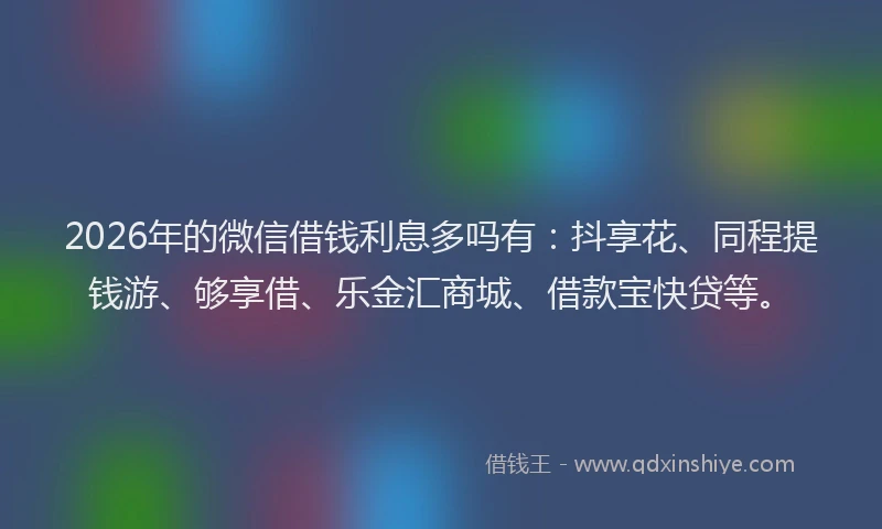2026年的微信借钱利息多吗有：抖享花、同程提钱游、够享借、乐金汇商城、借款宝快贷等。