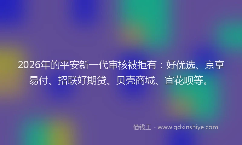 2026年的平安新一代审核被拒有：好优选、京享易付、招联好期贷、贝壳商城、宜花呗等。