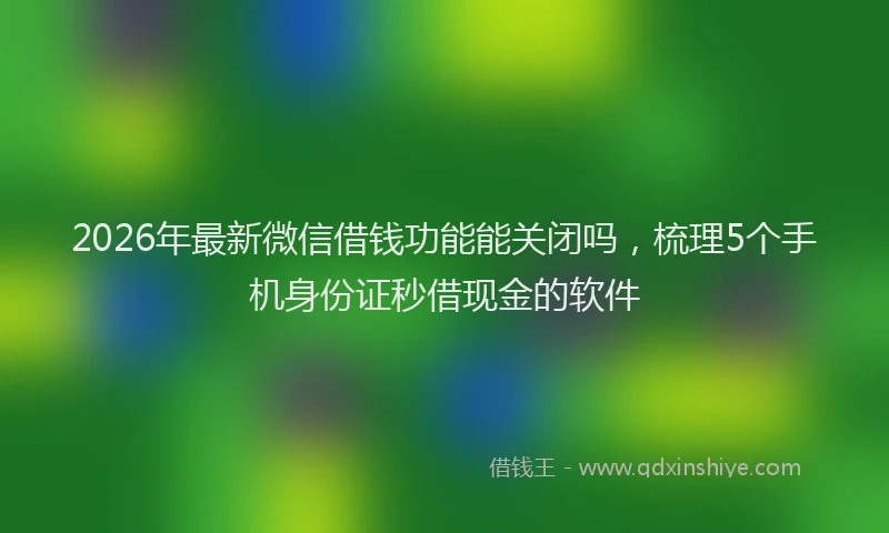 2026年最新微信借钱功能能关闭吗，梳理5个手机身份证秒借现金的软件