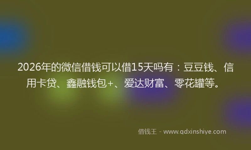 2026年的微信借钱可以借15天吗有：豆豆钱、信用卡贷、鑫融钱包+、爱达财富、零花罐等。