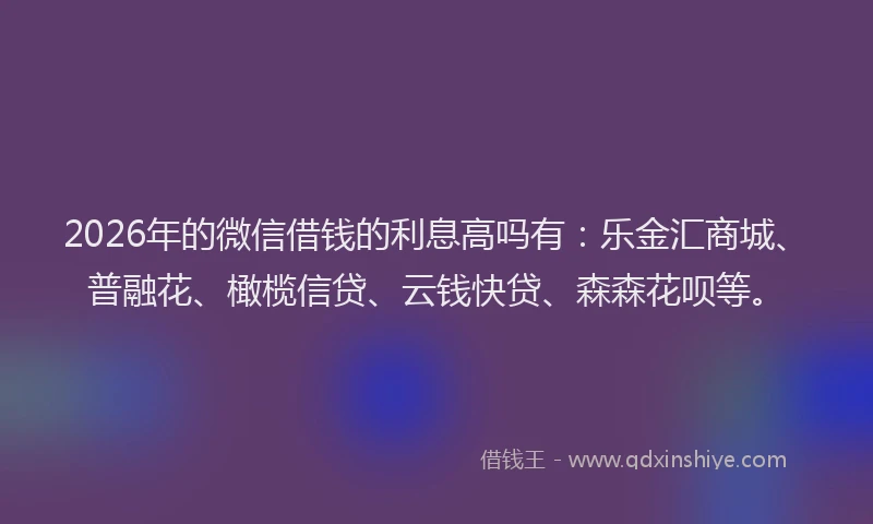 2026年的微信借钱的利息高吗有：乐金汇商城、普融花、橄榄信贷、云钱快贷、森森花呗等。