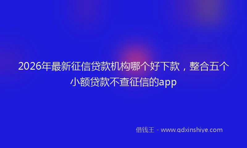 2026年最新征信贷款机构哪个好下款，整合五个小额贷款不查征信的app