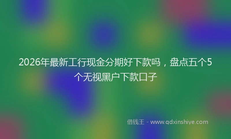 2026年最新工行现金分期好下款吗，盘点五个5个无视黑户下款口子