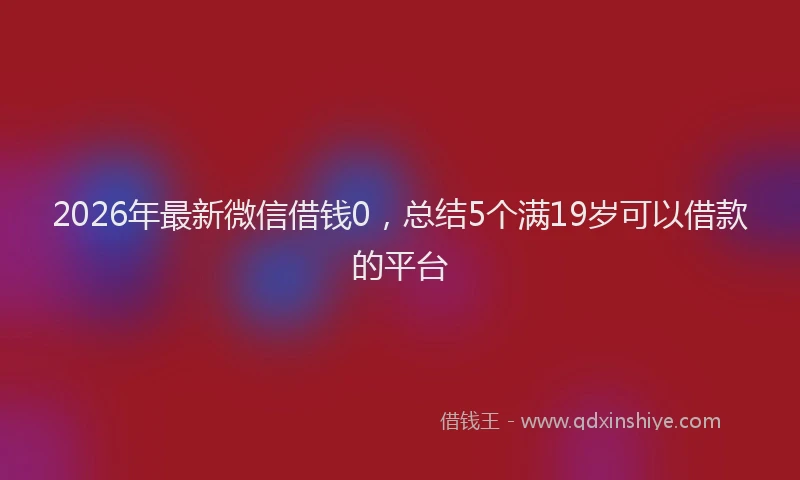 2026年最新微信借钱0，总结5个满19岁可以借款的平台