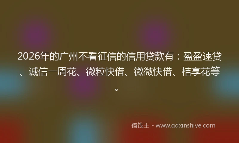 2026年的广州不看征信的信用贷款有：盈盈速贷、诚信一周花、微粒快借、微微快借、桔享花等。