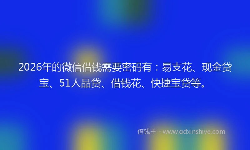 2026年的微信借钱需要密码有：易支花、现金贷宝、51人品贷、借钱花、快捷宝贷等。
