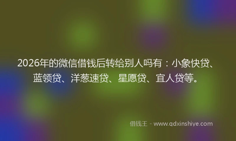 2026年的微信借钱后转给别人吗有：小象快贷、蓝领贷、洋葱速贷、星愿贷、宜人贷等。