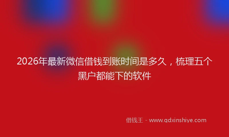 2026年最新微信借钱到账时间是多久，梳理五个黑户都能下的软件