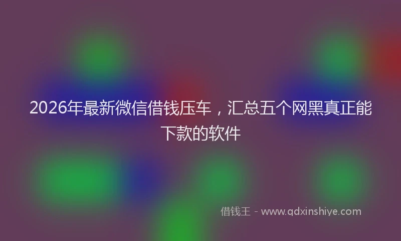 2026年最新微信借钱压车，汇总五个网黑真正能下款的软件