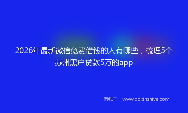 2026年最新微信免费借钱的人有哪些，梳理5个苏州黑户贷款5万的app