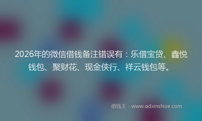 2026年的微信借钱备注错误有：乐借宝贷、鑫悦钱包、聚财花、现金侠行、祥云钱包等。