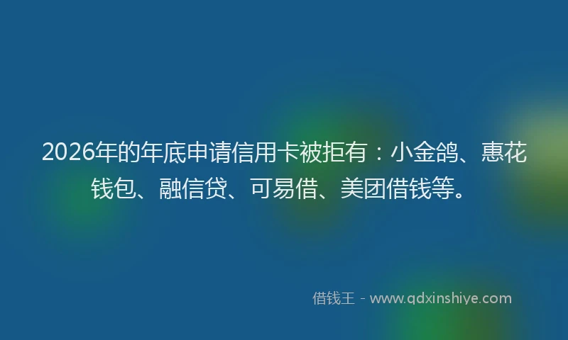 2026年的年底申请信用卡被拒有：小金鸽、惠花钱包、融信贷、可易借、美团借钱等。