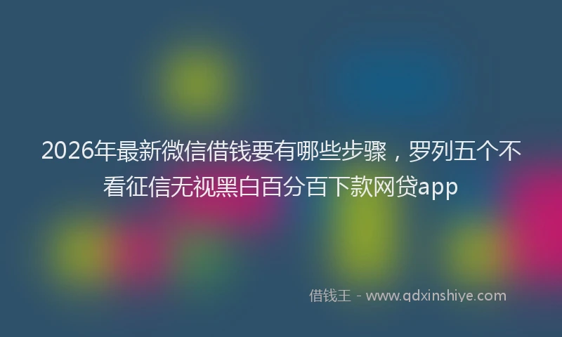 2026年最新微信借钱要有哪些步骤，罗列五个不看征信无视黑白百分百下款网贷app