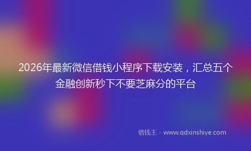 2026年最新微信借钱小程序下载安装，汇总五个金融创新秒下不要芝麻分的平台