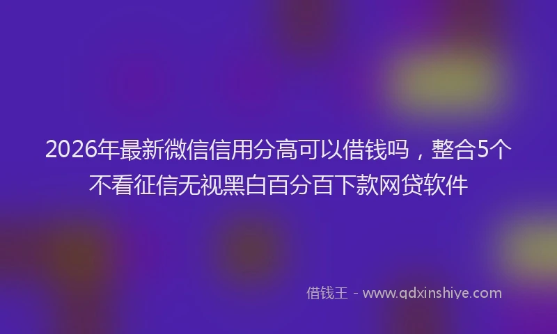 2026年最新微信信用分高可以借钱吗，整合5个不看征信无视黑白百分百下款网贷软件