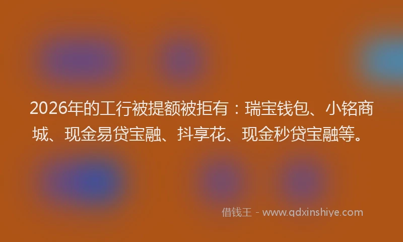 2026年的工行被提额被拒有：瑞宝钱包、小铭商城、现金易贷宝融、抖享花、现金秒贷宝融等。