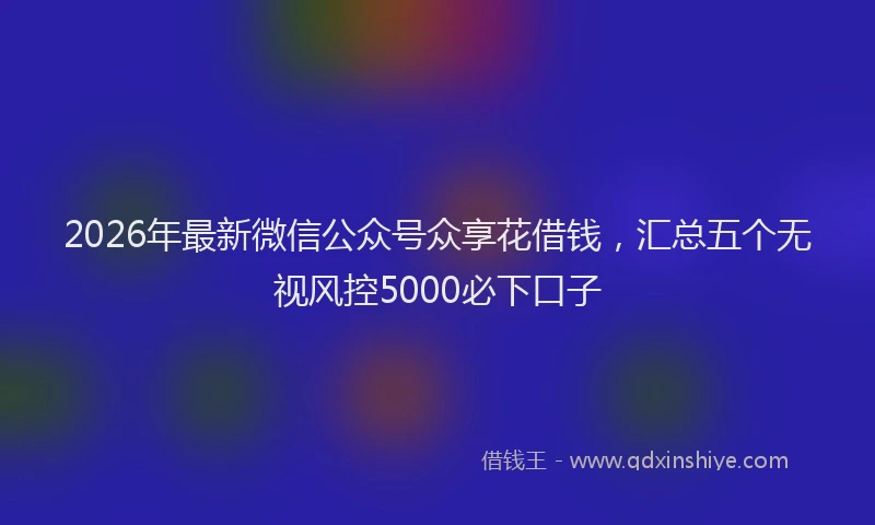 2026年最新微信公众号众享花借钱，汇总五个无视风控5000必下口子